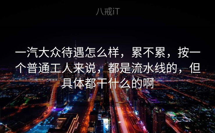 一汽大众待遇怎么样，累不累，按一个普通工人来说，都是流水线的，但具体都干什么的啊