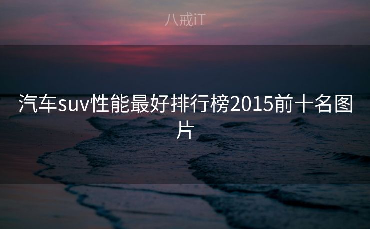 汽车suv性能最好排行榜2015前十名图片 汽车suv性能最好排行榜2015前十名图片