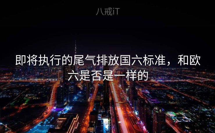 即将执行的尾气排放国六标准，和欧六是否是一样的