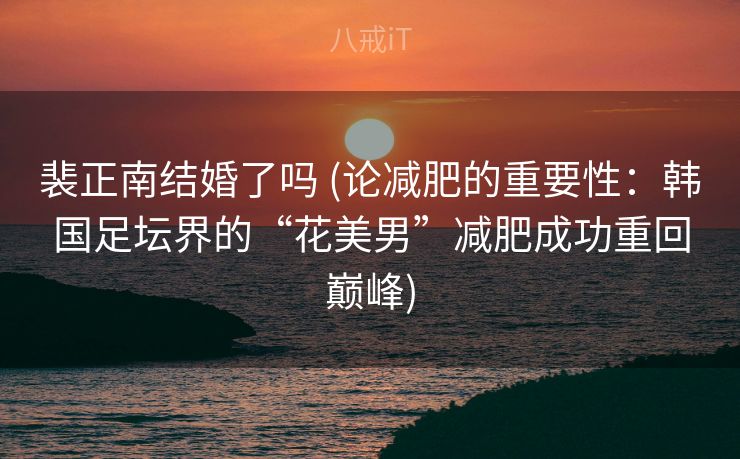 裴正南结婚了吗 (论减肥的重要性：韩国足坛界的“花美男”减肥成功重回巅峰)