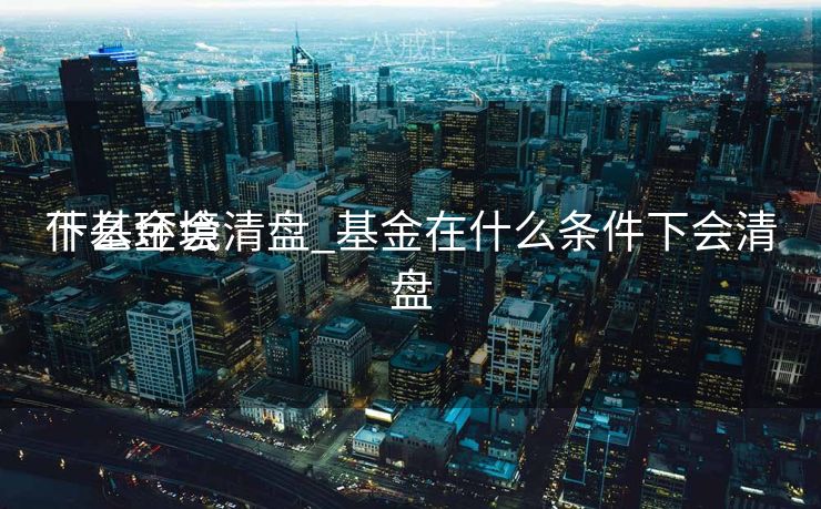 什么环境
下基金会清盘_基金在什么条件下会清盘