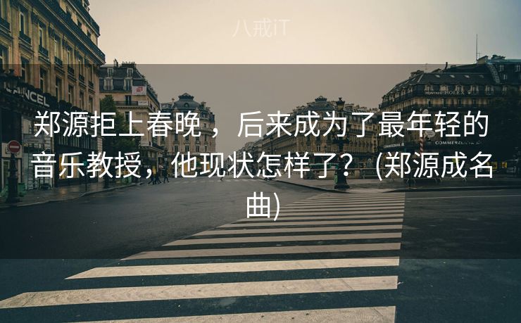 郑源拒上春晚 ，后来成为了最年轻的音乐教授，他现状怎样了？ (郑源成名曲)