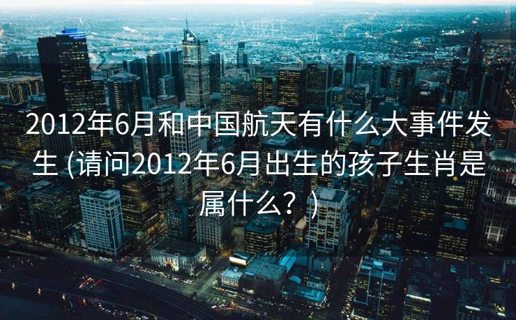 2012年6月和中国航天有什么大事件发生 (请问2012年6月出生的孩子生肖是属什么？)
