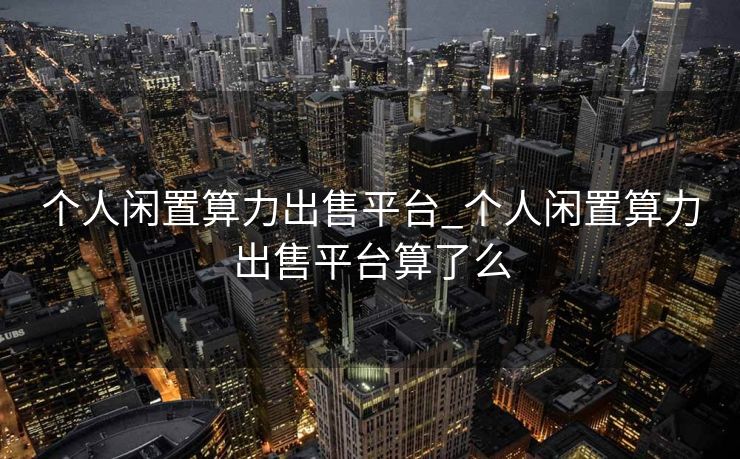 个人闲置算力出售平台_个人闲置算力出售平台算了么 个人闲置算力出售平台_个人闲置算力出售平台算了么