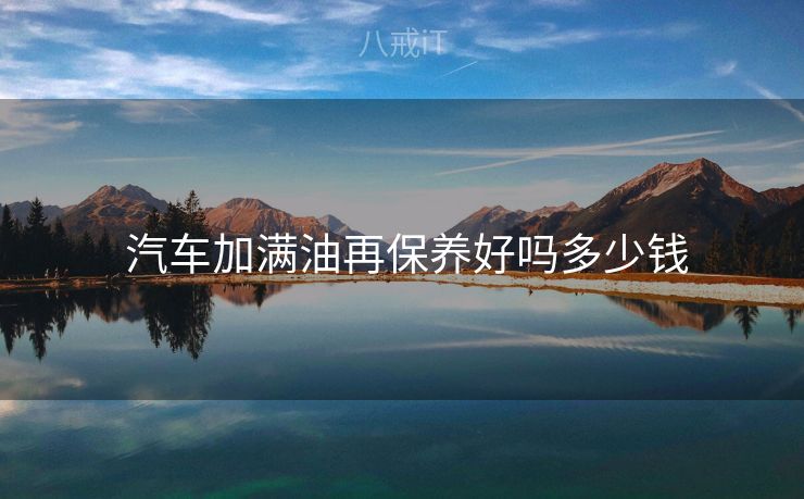  汽车加满油再保养好吗多少钱