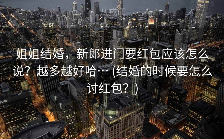 姐姐结婚，新郎进门要红包应该怎么说？越多越好哈… (结婚的时候要怎么讨红包？)