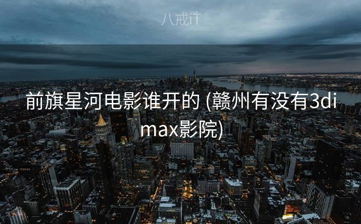 前旗星河电影谁开的 (赣州有没有3dimax影院)