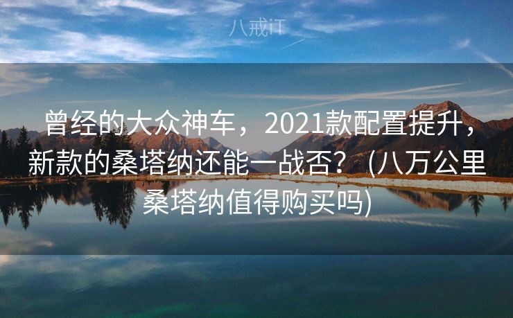 曾经的大众神车，2021款配置提升，新款的桑塔纳还能一战否？ (八万公里桑塔纳值得购买吗)