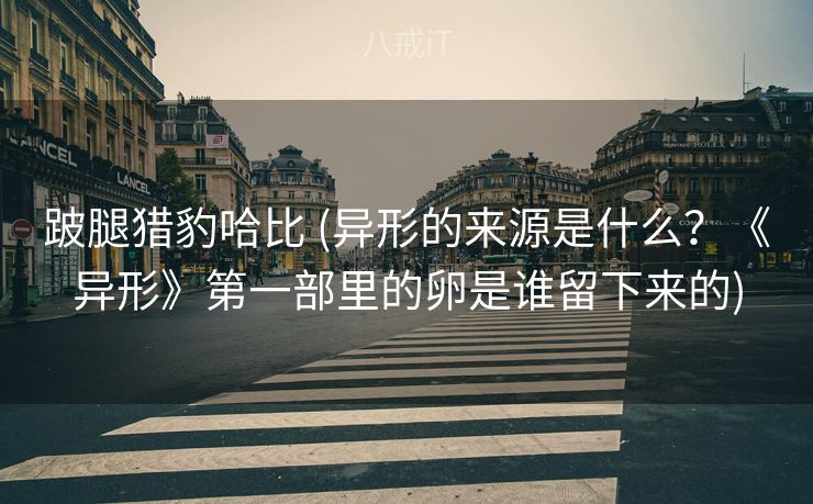 跛腿猎豹哈比 (异形的来源是什么？《异形》第一部里的卵是谁留下来的)