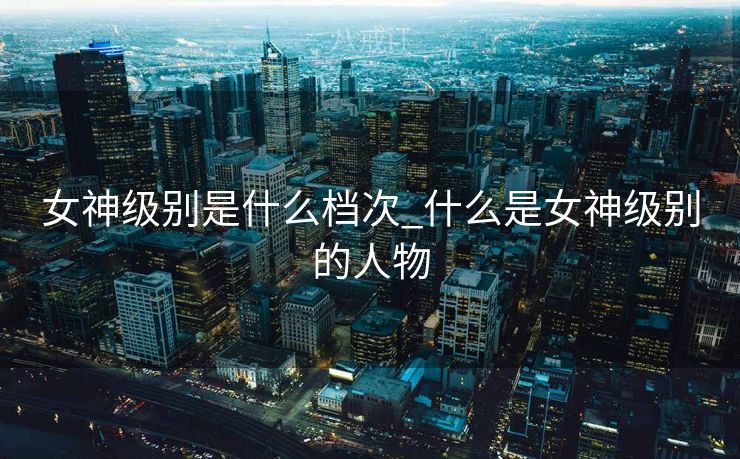 女神级别是什么档次_什么是女神级别的人物