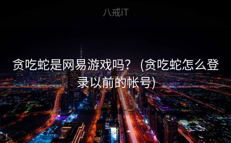 贪吃蛇是网易游戏吗? (贪吃蛇怎么登录以前的帐号) 贪吃蛇是网易游戏吗? (贪吃蛇怎么登录以前的帐号)