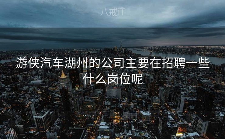 游侠汽车湖州的公司主要在招聘一些什么岗位呢 游侠汽车湖州的公司主要在招聘一些什么岗位呢