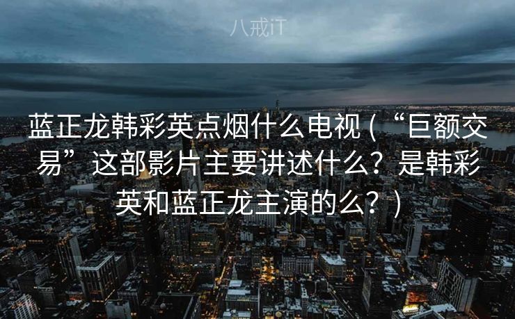 蓝正龙韩彩英点烟什么电视 (“巨额交易”这部影片主要讲述什么?是韩彩英和蓝正龙主演的么?) 蓝正龙韩彩英点烟什么电视 (“巨额交易”这部影片主要讲述什么?是韩彩英和蓝正龙主演的么?)