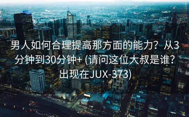 男人如何合理提高那方面的能力？从3分钟到30分钟+ (请问这位大叔是谁？出现在JUX-373)