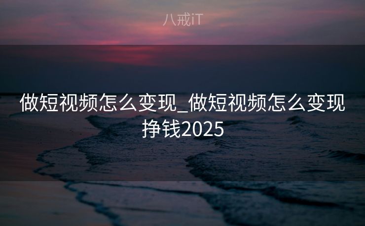 做短视频怎么变现_做短视频怎么变现挣钱2025