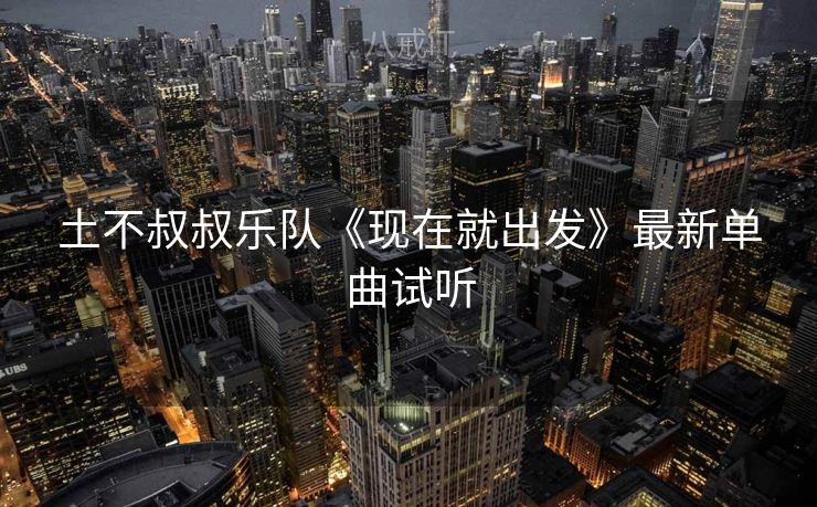 土不叔叔乐队《现在就出发》最新单曲试听 土不叔叔乐队《现在就出发》最新单曲试听