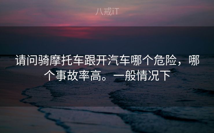 请问骑摩托车跟开汽车哪个危险，哪个事故率高。一般情况下