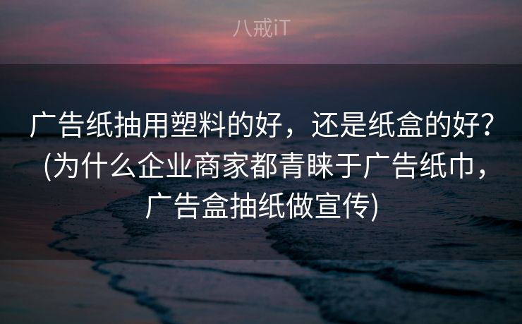 广告纸抽用塑料的好，还是纸盒的好？ (为什么企业商家都青睐于广告纸巾，广告盒抽纸做宣传)
