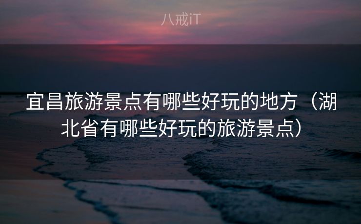 宜昌旅游景点有哪些好玩的地方（湖北省有哪些好玩的旅游景点）