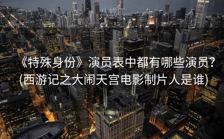 《特殊身份》演员表中都有哪些演员? (西游记之大闹天宫电影制片人是谁) 《特殊身份》演员表中都有哪些演员? (西游记之大闹天宫电影制片人是谁)