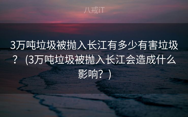3万吨垃圾被抛入长江有多少有害垃圾？ (3万吨垃圾被抛入长江会造成什么影响？)