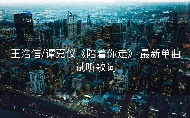 王浩信/谭嘉仪《陪着你走》 最新单曲试听歌词 王浩信/谭嘉仪《陪着你走》 最新单曲试听歌词