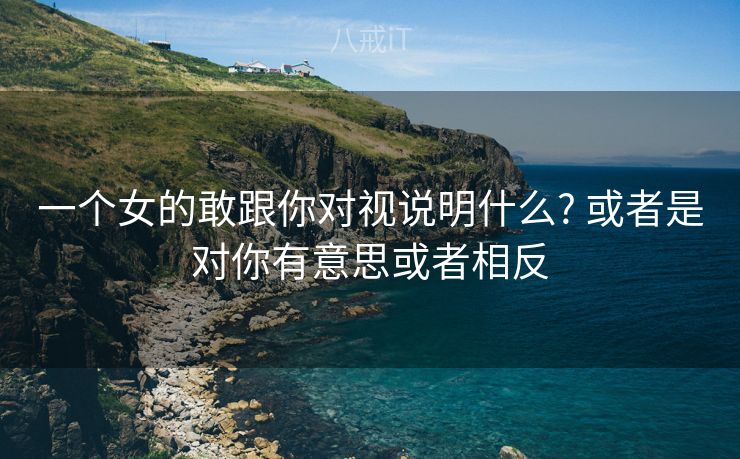 一个女的敢跟你对视说明什么? 或者是对你有意思或者相反