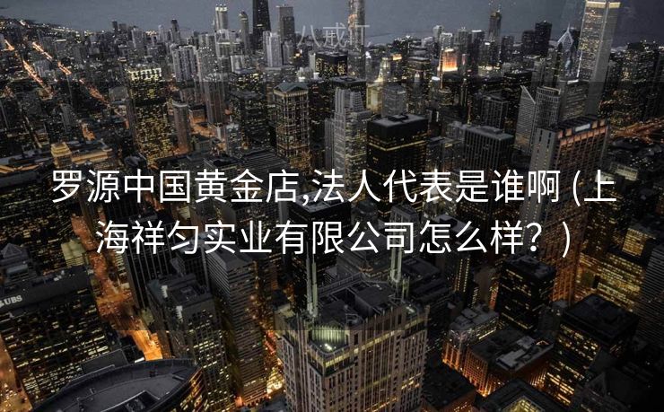 罗源中国黄金店,法人代表是谁啊 (上海祥匀实业有限公司怎么样？)