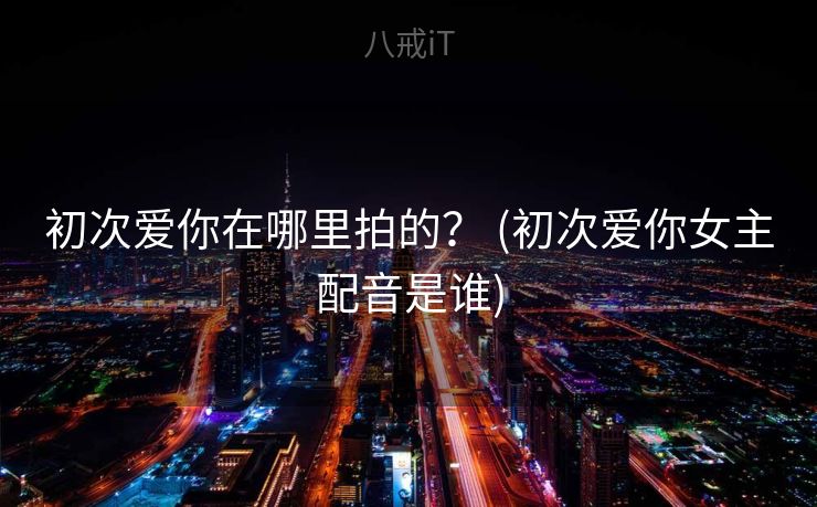 初次爱你在哪里拍的? (初次爱你女主配音是谁) 初次爱你在哪里拍的? (初次爱你女主配音是谁)