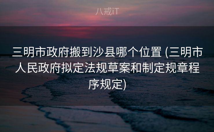 三明市政府搬到沙县哪个位置 (三明市人民政府拟定法规草案和制定规章程序规定) 三明市政府搬到沙县哪个位置 (三明市人民政府拟定法规草案和制定规章程序规定)