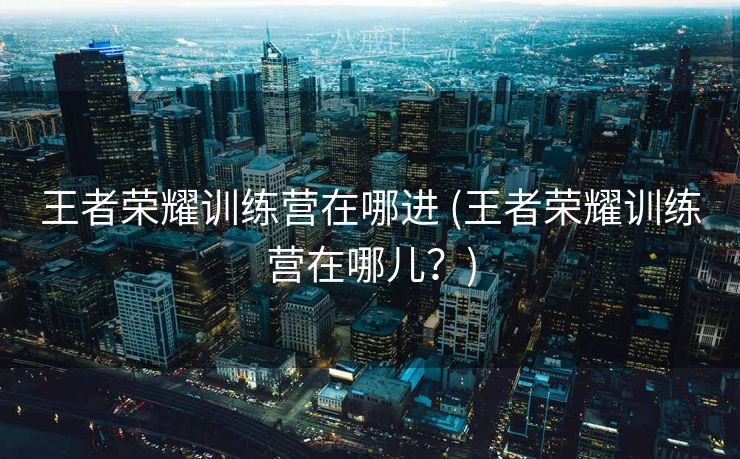 王者荣耀训练营在哪进 (王者荣耀训练营在哪儿？)