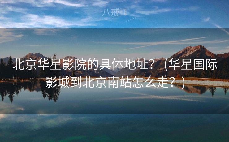 北京华星影院的具体地址？ (华星国际影城到北京南站怎么走？)