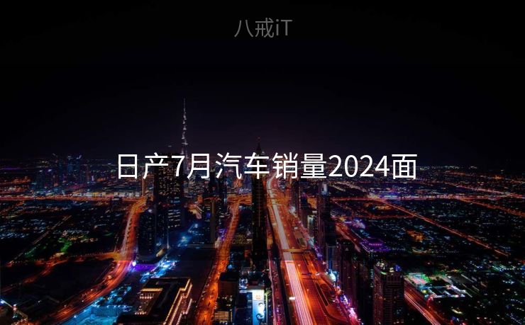 日产7月汽车销量2024面 日产7月汽车销量2024面