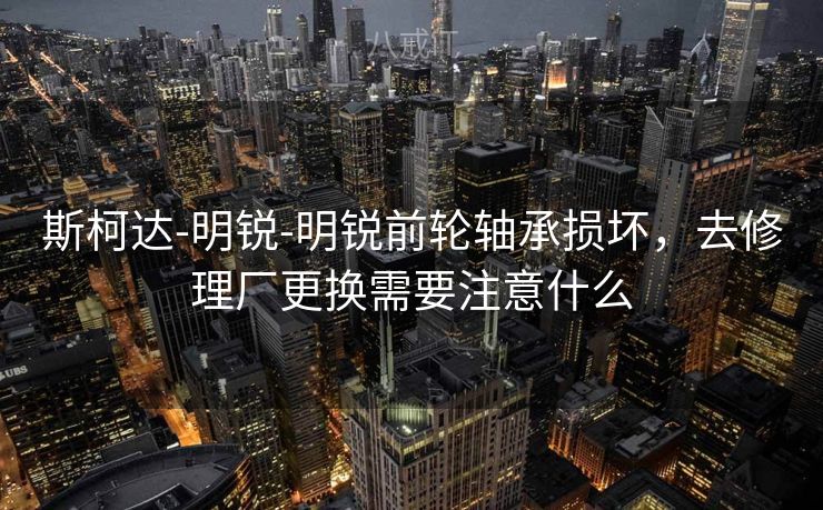 斯柯达-明锐-明锐前轮轴承损坏，去修理厂更换需要注意什么