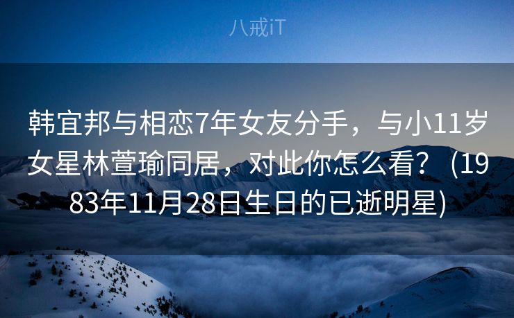 韩宜邦与相恋7年女友分手，与小11岁女星林萱瑜同居，对此你怎么看？ (1983年11月28日生日的已逝明星)
