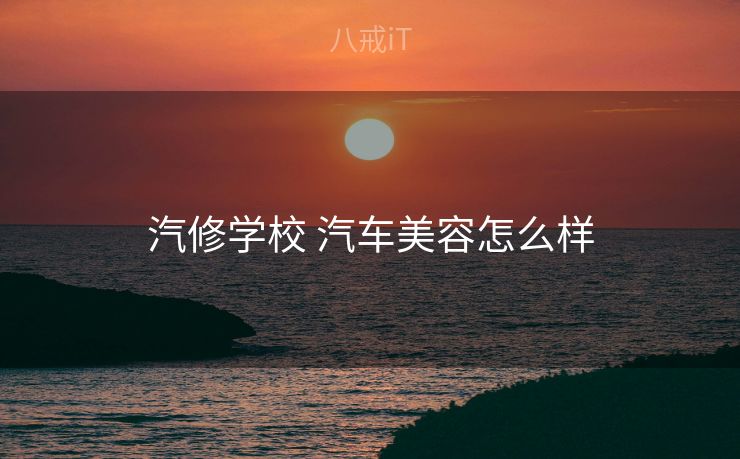 汽修学校 汽车美容怎么样 汽修学校 汽车美容怎么样