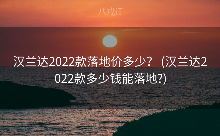 汉兰达2022款落地价多少？ (汉兰达2022款多少钱能落地?)