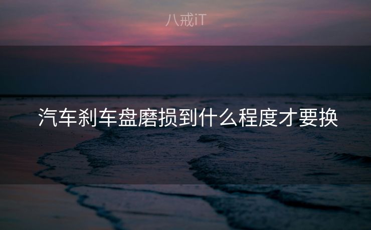 汽车刹车盘磨损到什么程度才要换 汽车刹车盘磨损到什么程度才要换