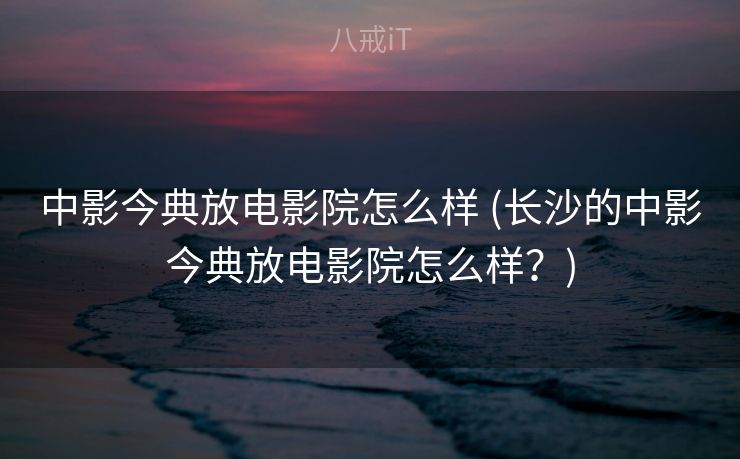 中影今典放电影院怎么样 (长沙的中影今典放电影院怎么样？)