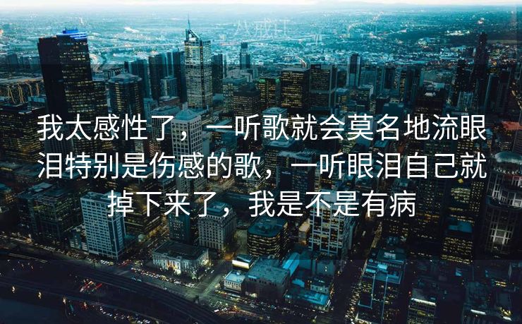 我太感性了，一听歌就会莫名地流眼泪特别是伤感的歌，一听眼泪自己就掉下来了，我是不是有病