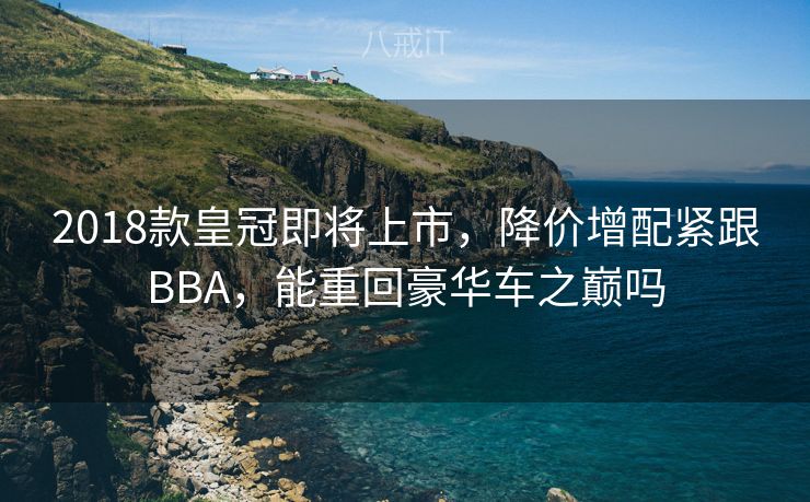 2018款皇冠即将上市，降价增配紧跟BBA，能重回豪华车之巅吗
