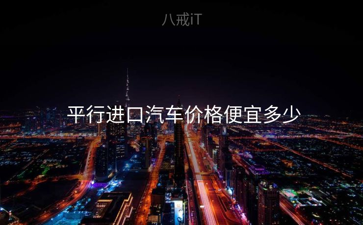 平行进口汽车价格便宜多少 平行进口汽车价格便宜多少