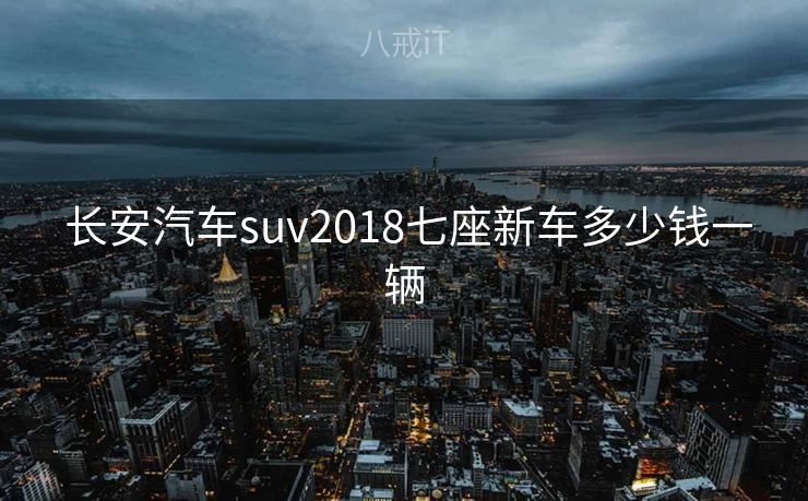  长安汽车suv2018七座新车多少钱一辆