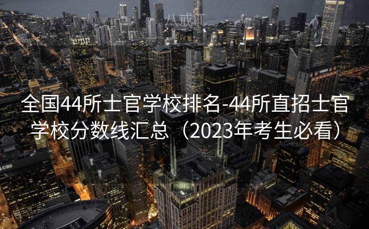 全国44所士官学校排名-44所直招士官学校分数线汇总（2023年考生必看）