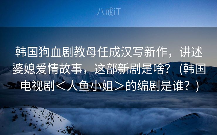 韩国狗血剧教母任成汉写新作,讲述婆媳爱情故事,这部新剧是啥? (韩国电视剧<人鱼小姐>的编剧是谁?) 韩国狗血剧教母任成汉写新作,讲述婆媳爱情故事,这部新剧是啥? (韩国电视剧<人鱼小姐>的编剧是谁?)