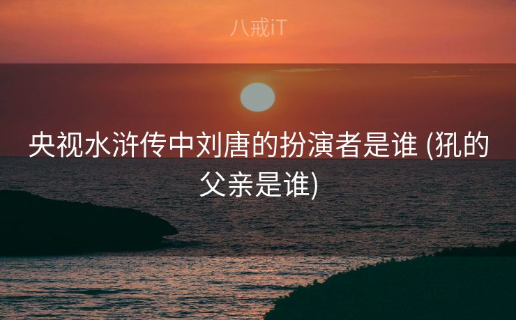 央视水浒传中刘唐的扮演者是谁 (犼的父亲是谁)