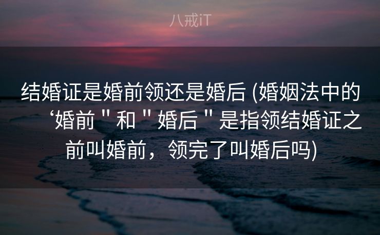 结婚证是婚前领还是婚后 (婚姻法中的‘婚前＂和＂婚后＂是指领结婚证之前叫婚前，领完了叫婚后吗)