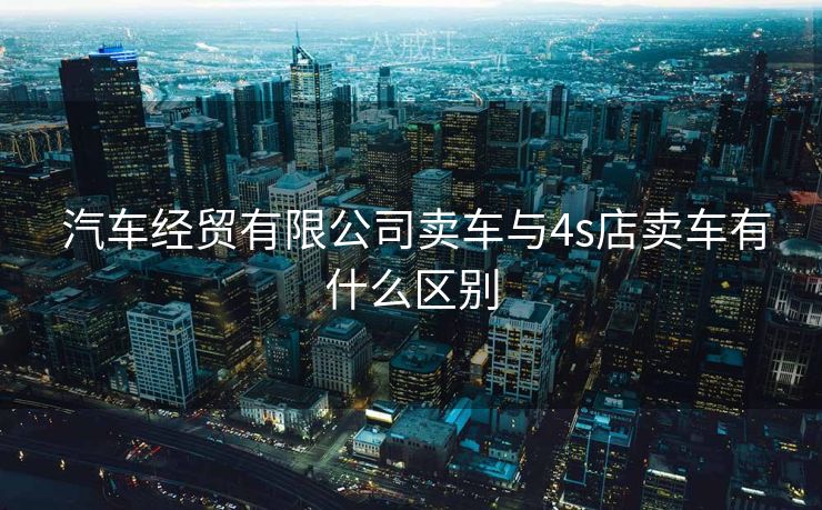  汽车经贸有限公司卖车与4s店卖车有什么区别