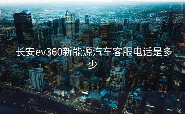  长安ev360新能源汽车客服电话是多少
