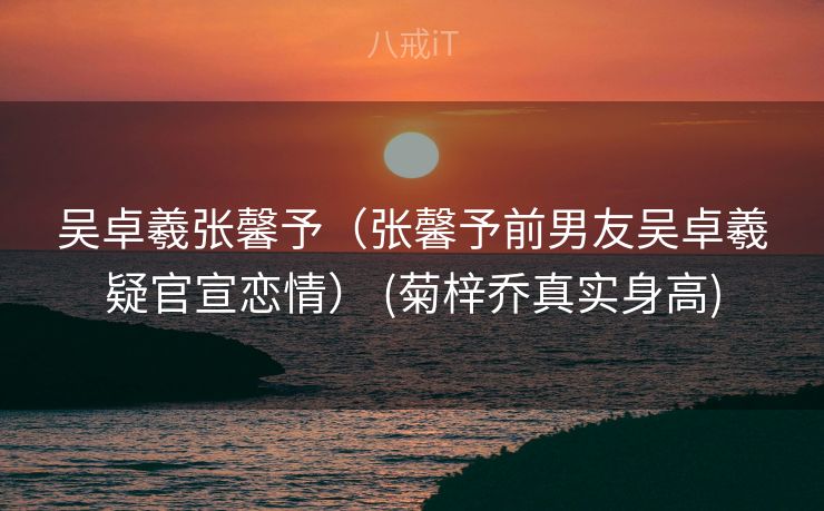 吴卓羲张馨予（张馨予前男友吴卓羲疑官宣恋情） (菊梓乔真实身高)